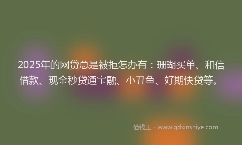 2025年的网贷总是被拒怎办有：珊瑚买单、和信借款、现金秒贷通宝融、小丑鱼、好期快贷等。