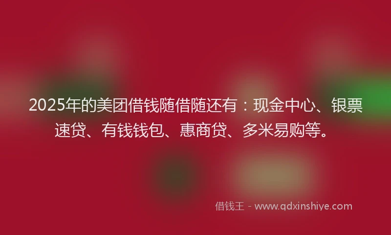 2025年的美团借钱随借随还有：现金中心、银票速贷、有钱钱包、惠商贷、多米易购等。