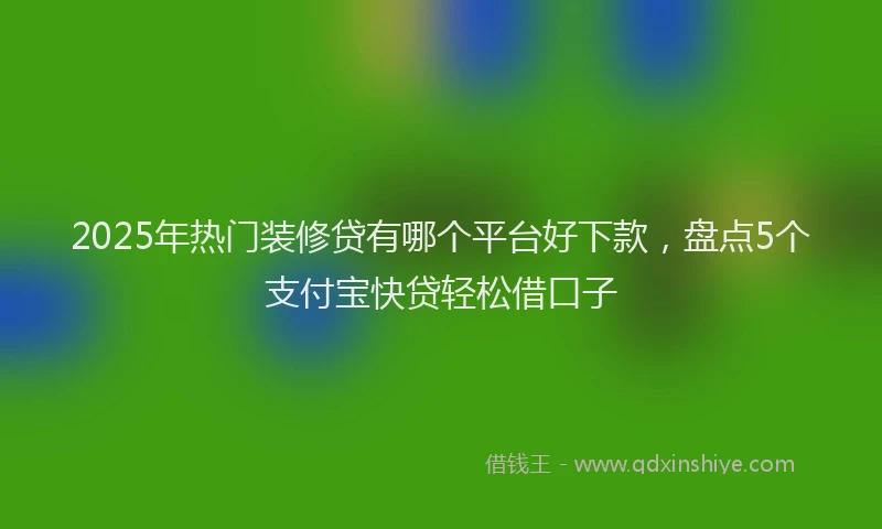 2025年热门装修贷有哪个平台好下款，盘点5个支付宝快贷轻松借口子
