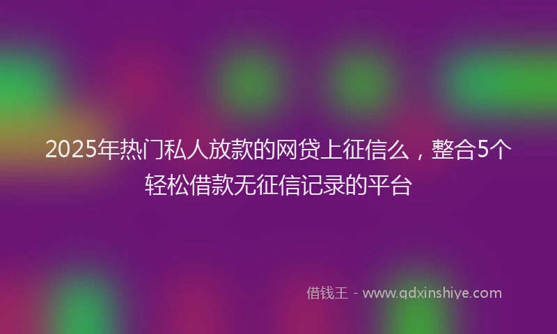 2025年热门私人放款的网贷上征信么，整合5个轻松借款无征信记录的平台