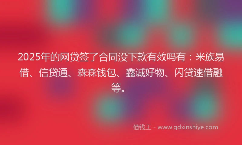 2025年的网贷签了合同没下款有效吗有：米族易借、信贷通、森森钱包、鑫诚好物、闪贷速借融等。