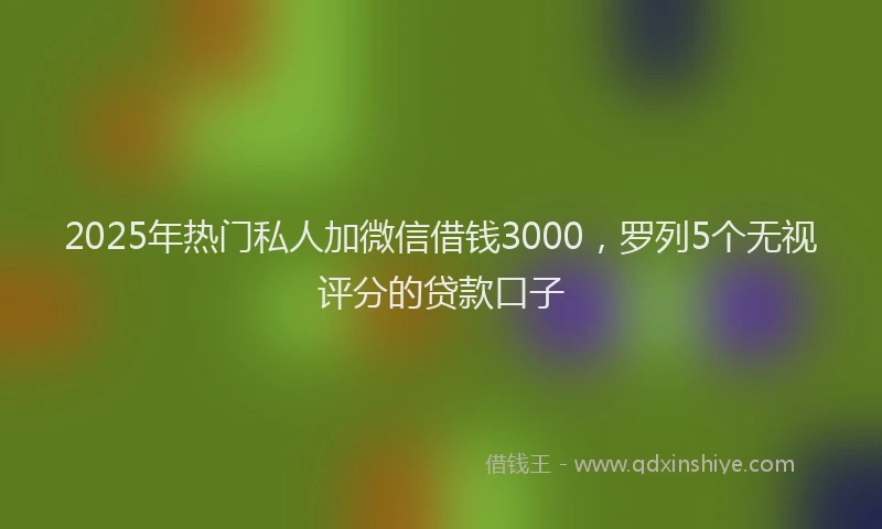 2025年热门私人加微信借钱3000，罗列5个无视评分的贷款口子