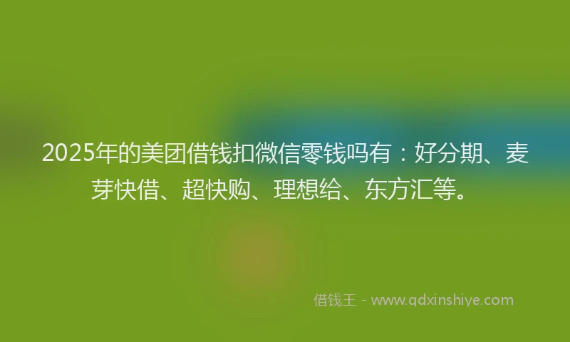 2025年的美团借钱扣微信零钱吗有：好分期、麦芽快借、超快购、理想给、东方汇等。