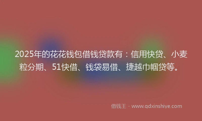 2025年的花花钱包借钱贷款有：信用快贷、小麦粒分期、51快借、钱袋易借、捷越巾帼贷等。
