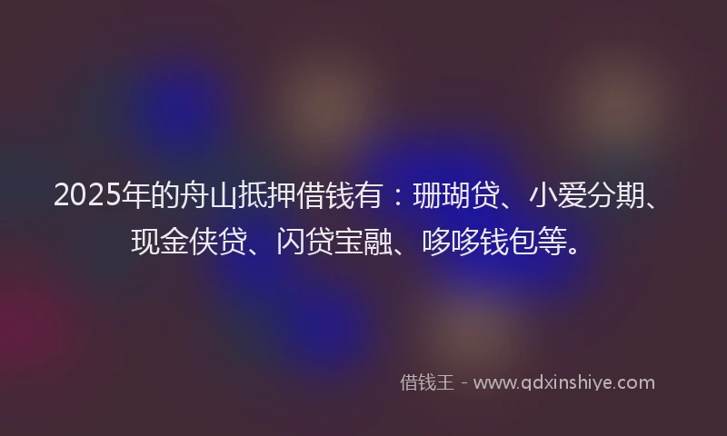 2025年的舟山抵押借钱有：珊瑚贷、小爱分期、现金侠贷、闪贷宝融、哆哆钱包等。
