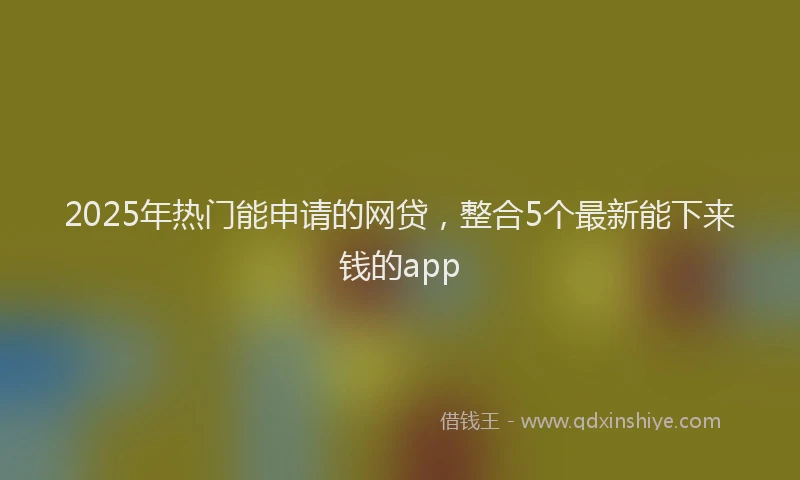 2025年热门能申请的网贷，整合5个最新能下来钱的app