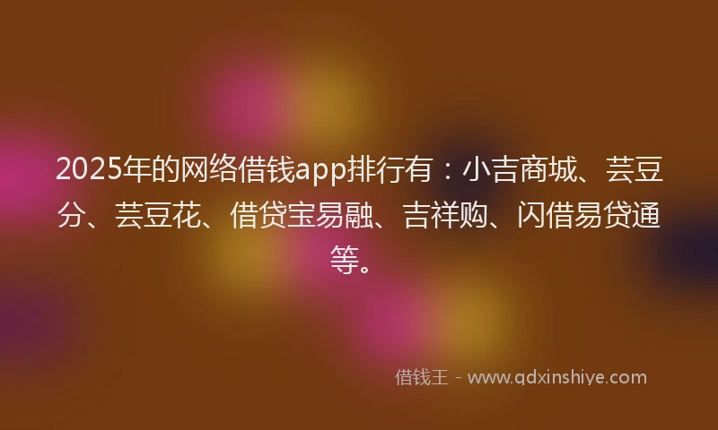 2025年的网络借钱app排行有：小吉商城、芸豆分、芸豆花、借贷宝易融、吉祥购、闪借易贷通等。