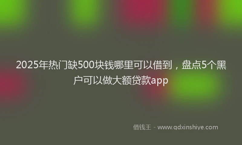 2025年热门缺500块钱哪里可以借到，盘点5个黑户可以做大额贷款app