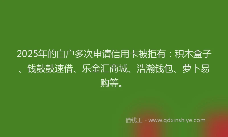 2025年的白户多次申请信用卡被拒有：积木盒子、钱鼓鼓速借、乐金汇商城、浩瀚钱包、萝卜易购等。