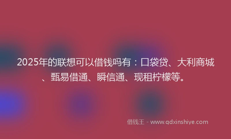 2025年的联想可以借钱吗有：口袋贷、大利商城、甄易借通、瞬信通、现租柠檬等。