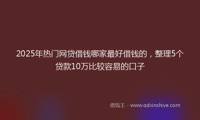 2025年热门网贷借钱哪家最好借钱的，整理5个贷款10万比较容易的口子