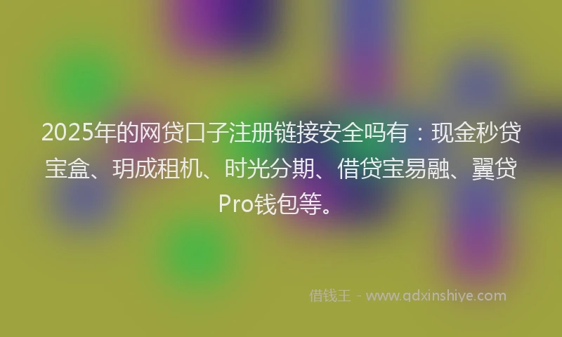 2025年的网贷口子注册链接安全吗有：现金秒贷宝盒、玥成租机、时光分期、借贷宝易融、翼贷Pro钱包等。