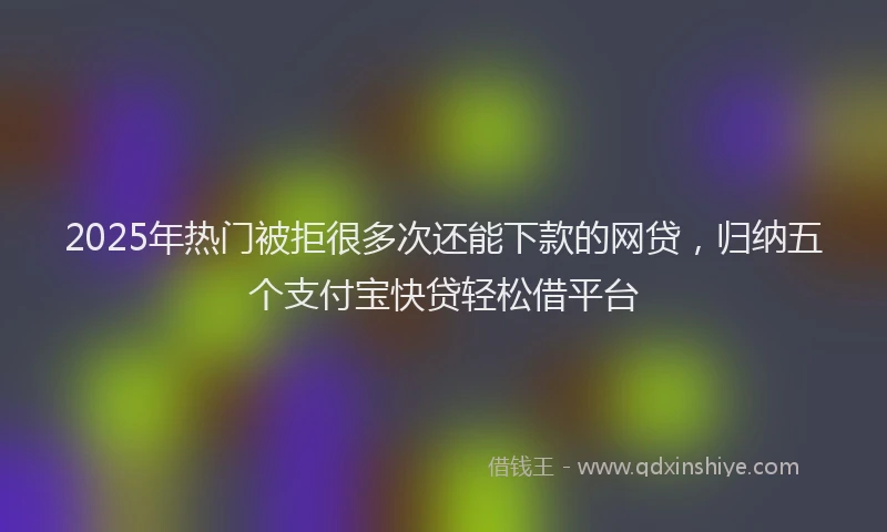 2025年热门被拒很多次还能下款的网贷，归纳五个支付宝快贷轻松借平台