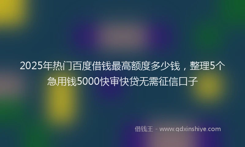 2025年热门百度借钱最高额度多少钱，整理5个急用钱5000快审快贷无需征信口子