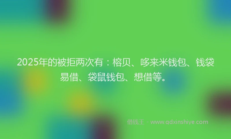 2025年的被拒两次有：榕贝、哆来米钱包、钱袋易借、袋鼠钱包、想借等。