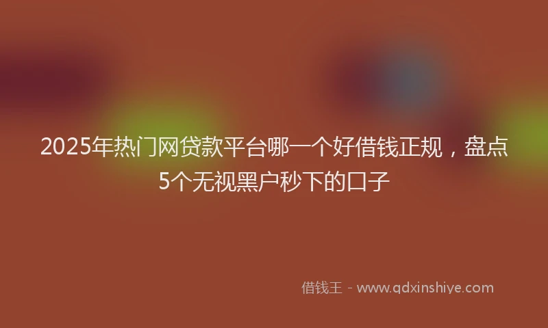 2025年热门网贷款平台哪一个好借钱正规，盘点5个无视黑户秒下的口子