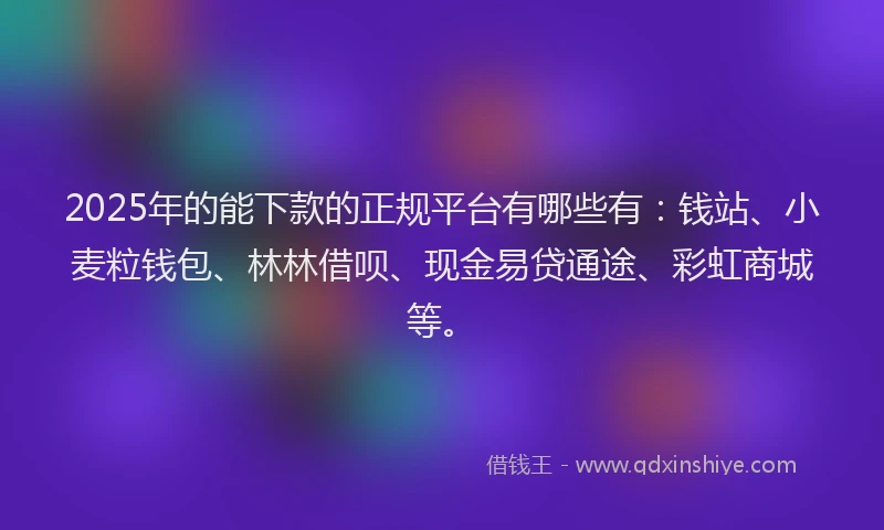 2025年的能下款的正规平台有哪些有：钱站、小麦粒钱包、林林借呗、现金易贷通途、彩虹商城等。