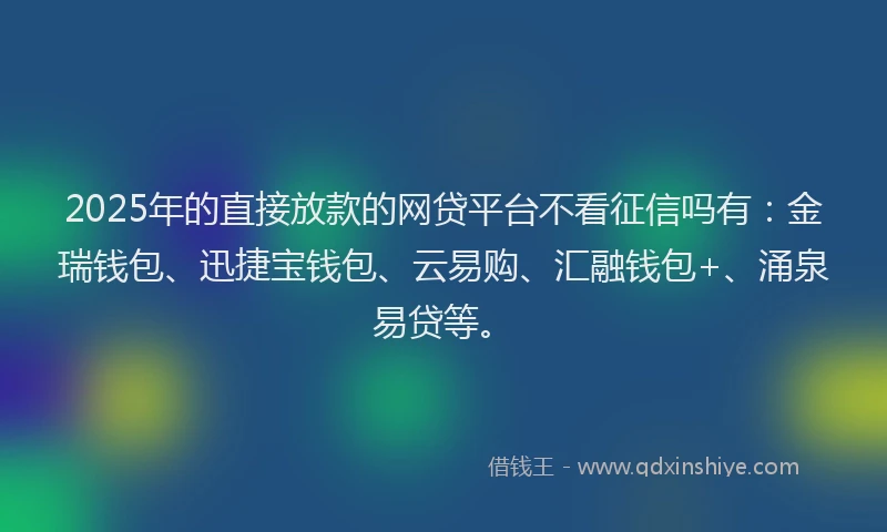 2025年的直接放款的网贷平台不看征信吗有：金瑞钱包、迅捷宝钱包、云易购、汇融钱包+、涌泉易贷等。