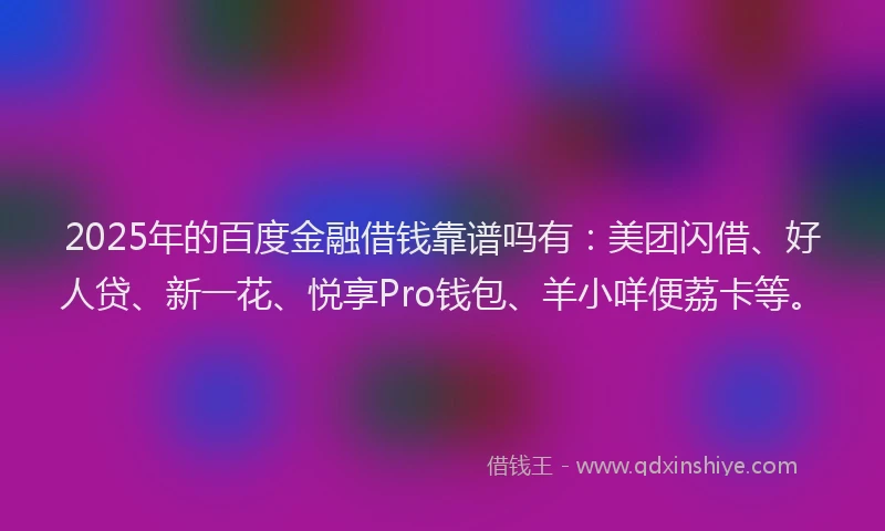 2025年的百度金融借钱靠谱吗有：美团闪借、好人贷、新一花、悦享Pro钱包、羊小咩便荔卡等。