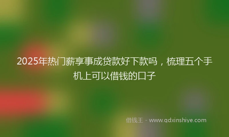 2025年热门薪享事成贷款好下款吗，梳理五个手机上可以借钱的口子