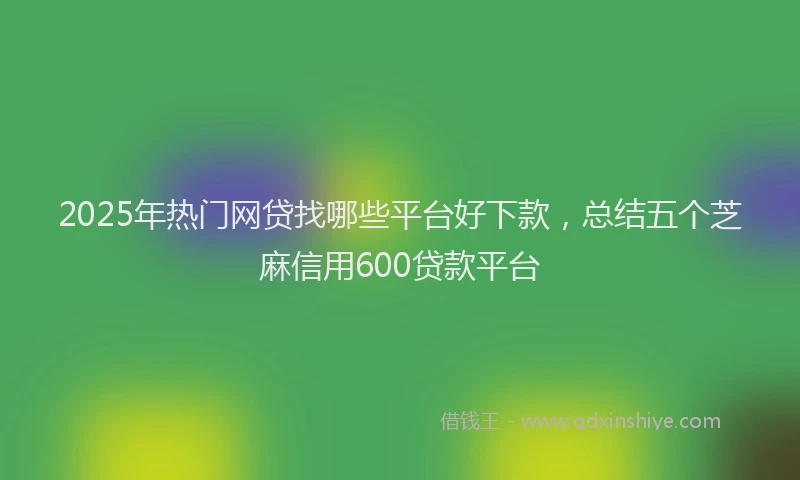 2025年热门网贷找哪些平台好下款，总结五个芝麻信用600贷款平台
