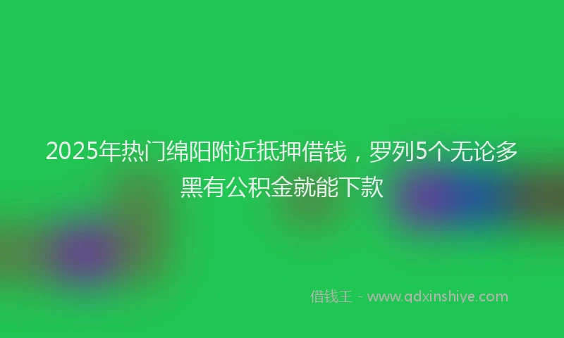 2025年热门绵阳附近抵押借钱，罗列5个无论多黑有公积金就能下款