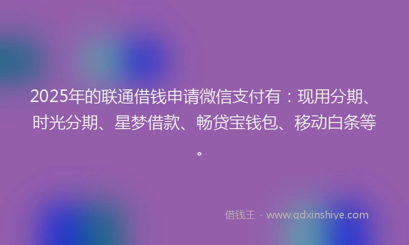 2025年的联通借钱申请微信支付有：现用分期、时光分期、星梦借款、畅贷宝钱包、移动白条等。