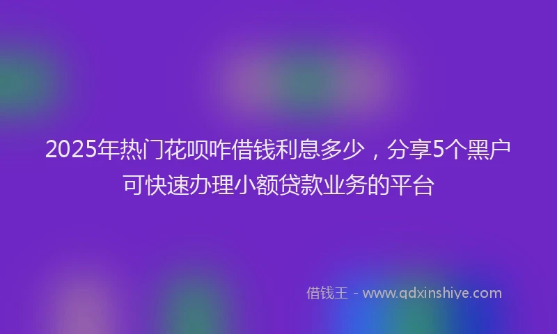 2025年热门花呗咋借钱利息多少，分享5个黑户可快速办理小额贷款业务的平台