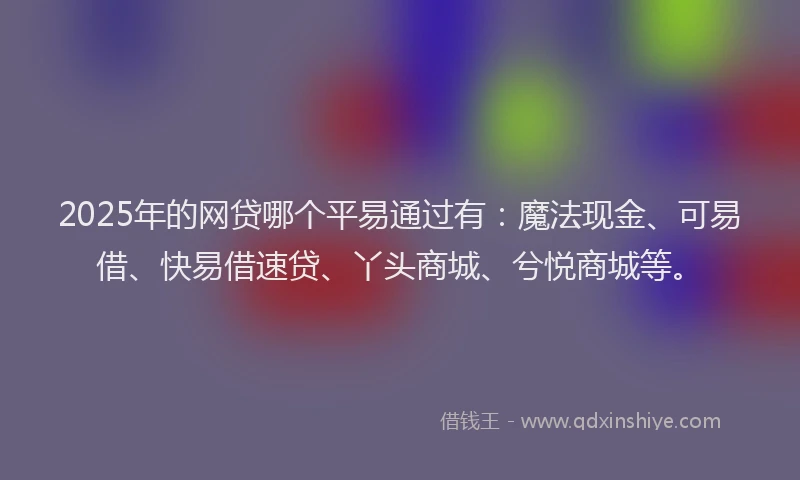 2025年的网贷哪个平易通过有：魔法现金、可易借、快易借速贷、丫头商城、兮悦商城等。
