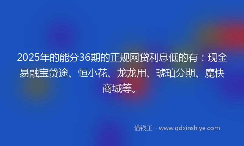 2025年的能分36期的正规网贷利息低的有：现金易融宝贷途、恒小花、龙龙用、琥珀分期、魔快商城等。