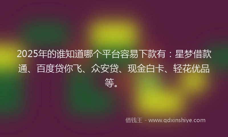 2025年的谁知道哪个平台容易下款有：星梦借款通、百度贷你飞、众安贷、现金白卡、轻花优品等。