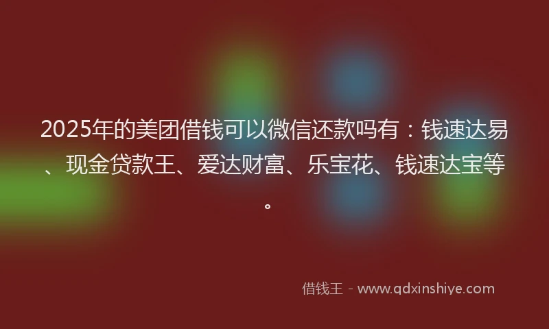 2025年的美团借钱可以微信还款吗有：钱速达易、现金贷款王、爱达财富、乐宝花、钱速达宝等。