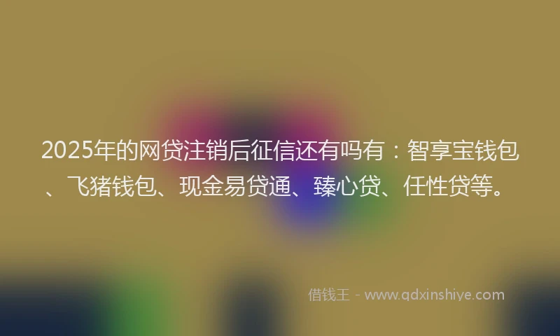 2025年的网贷注销后征信还有吗有：智享宝钱包、飞猪钱包、现金易贷通、臻心贷、任性贷等。