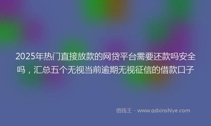 2025年热门直接放款的网贷平台需要还款吗安全吗，汇总五个无视当前逾期无视征信的借款口子