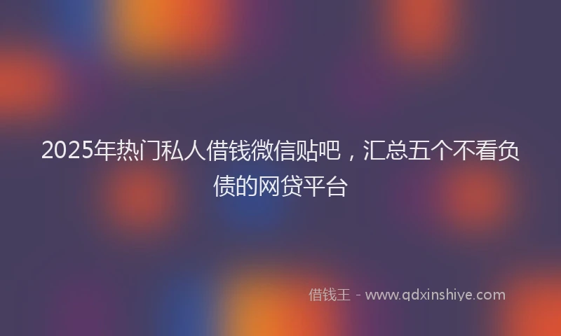2025年热门私人借钱微信贴吧，汇总五个不看负债的网贷平台
