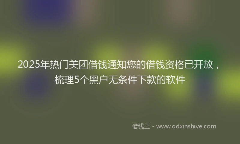 2025年热门美团借钱通知您的借钱资格已开放，梳理5个黑户无条件下款的软件
