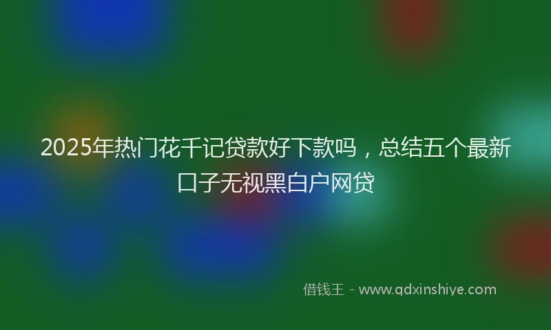 2025年热门花千记贷款好下款吗，总结五个最新口子无视黑白户网贷