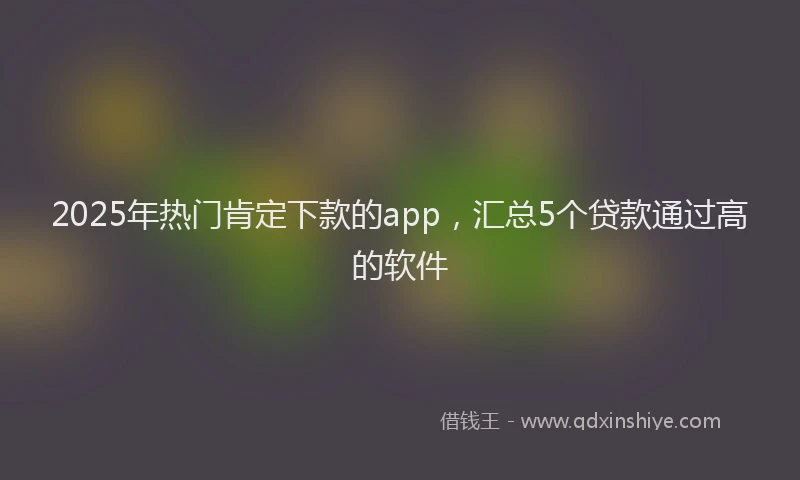 2025年热门肯定下款的app，汇总5个贷款通过高的软件