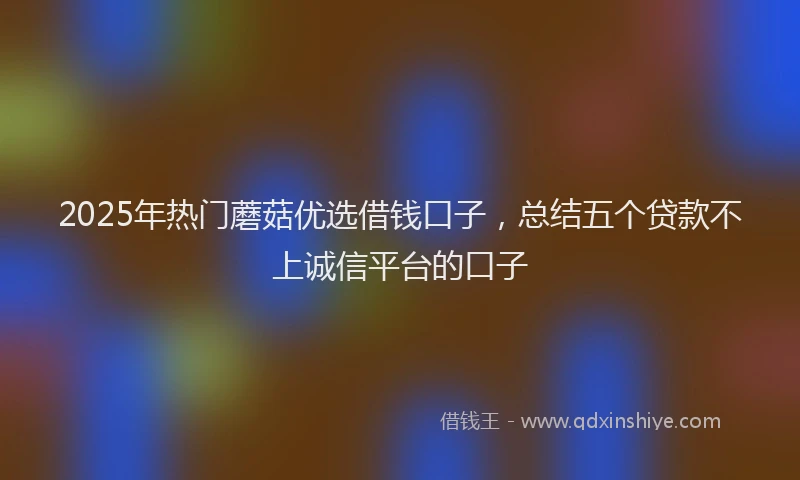 2025年热门蘑菇优选借钱口子，总结五个贷款不上诚信平台的口子