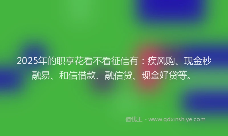 2025年的职享花看不看征信有：疾风购、现金秒融易、和信借款、融信贷、现金好贷等。