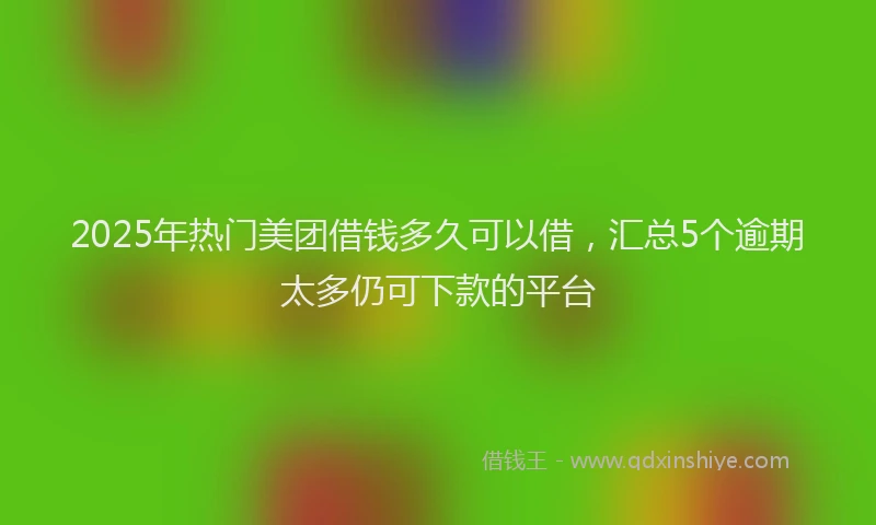 2025年热门美团借钱多久可以借，汇总5个逾期太多仍可下款的平台