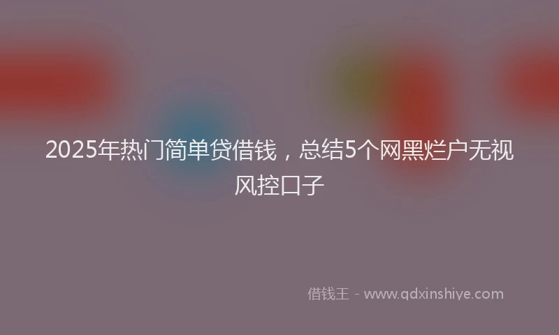2025年热门简单贷借钱，总结5个网黑烂户无视风控口子