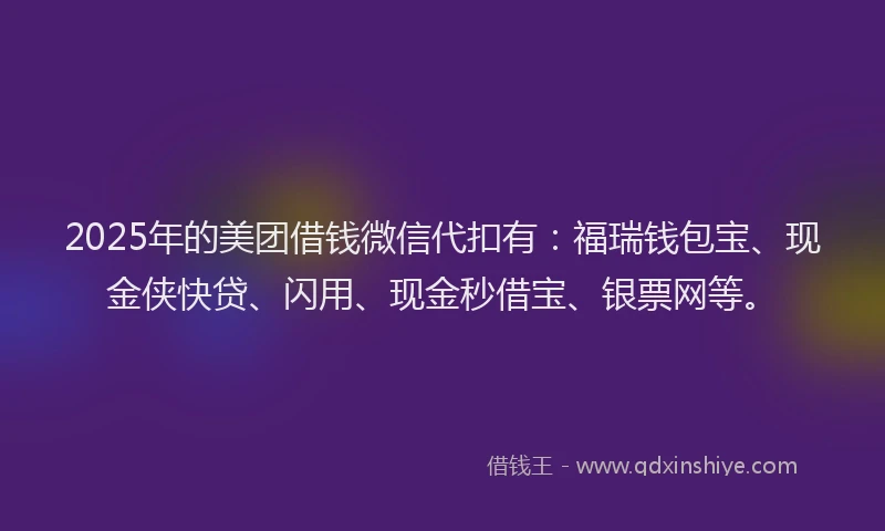 2025年的美团借钱微信代扣有：福瑞钱包宝、现金侠快贷、闪用、现金秒借宝、银票网等。