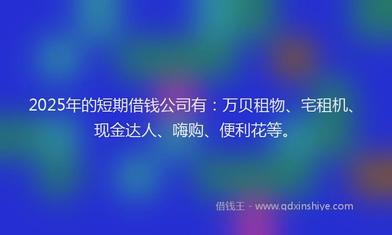 2025年的短期借钱公司有：万贝租物、宅租机、现金达人、嗨购、便利花等。