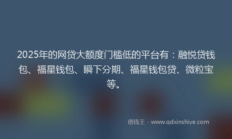 2025年的网贷大额度门槛低的平台有：融悦贷钱包、福星钱包、瞬下分期、福星钱包贷、微粒宝等。