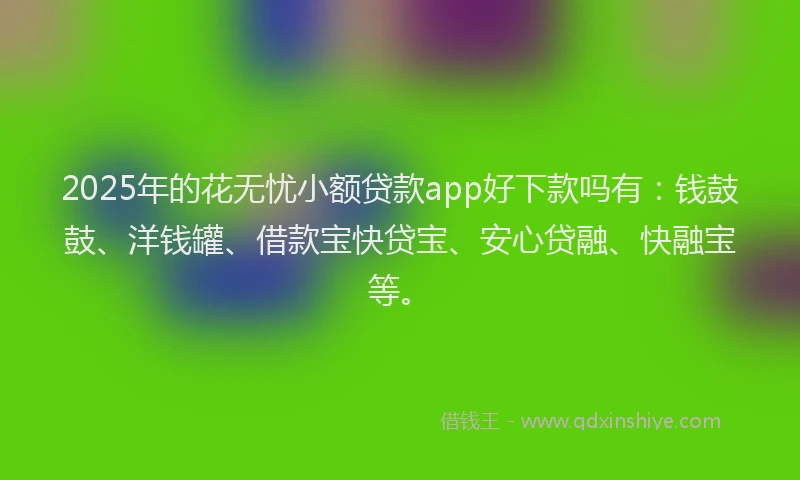 2025年的花无忧小额贷款app好下款吗有：钱鼓鼓、洋钱罐、借款宝快贷宝、安心贷融、快融宝等。
