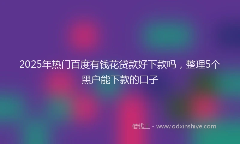 2025年热门百度有钱花贷款好下款吗，整理5个黑户能下款的口子