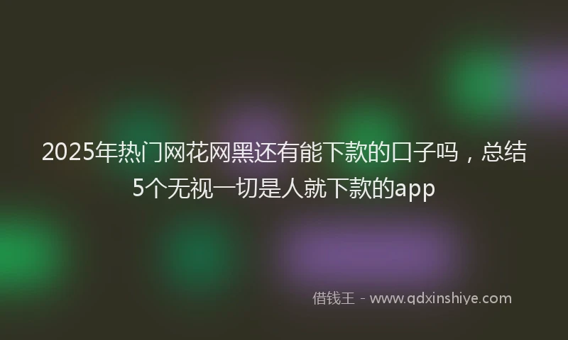 2025年热门网花网黑还有能下款的口子吗，总结5个无视一切是人就下款的app