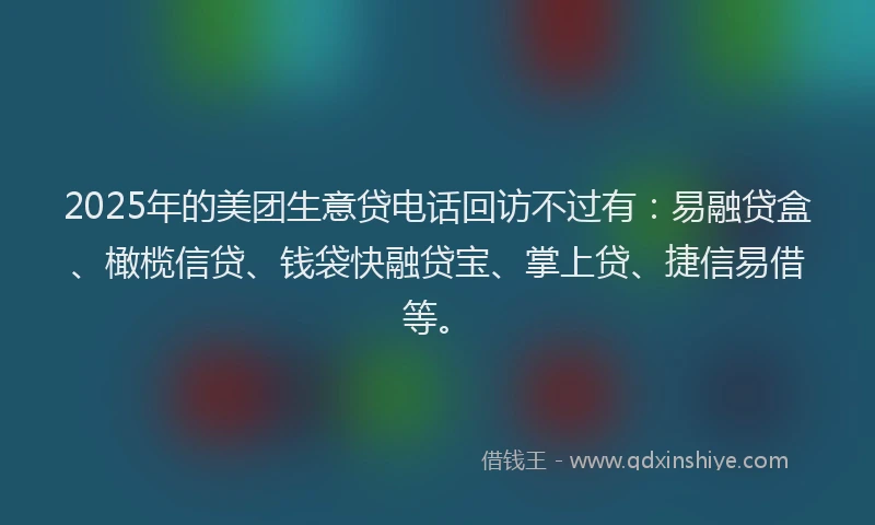 2025年的美团生意贷电话回访不过有：易融贷盒、橄榄信贷、钱袋快融贷宝、掌上贷、捷信易借等。