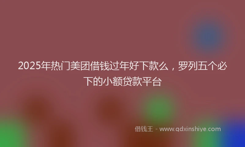 2025年热门美团借钱过年好下款么，罗列五个必下的小额贷款平台